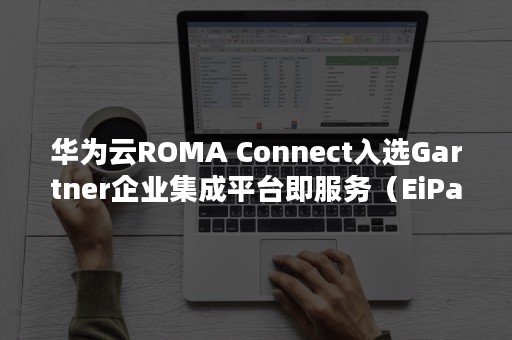 华为云ROMA Connect入选Gartner企业集成平台即服务（EiPaaS）魔力象限