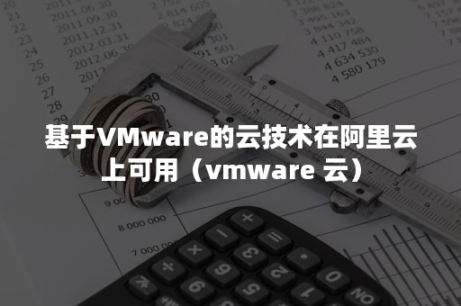 基于VMware的云技术在阿里云上可用（vmware 云）