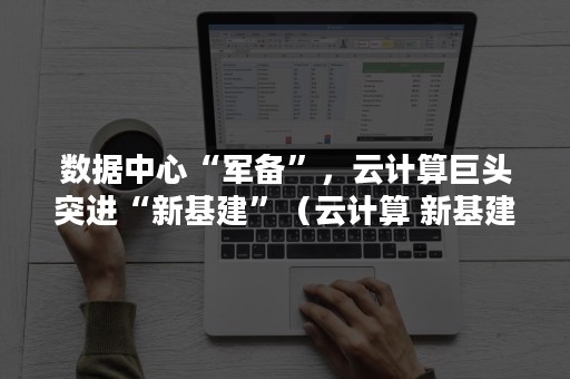 数据中心“军备”，云计算巨头突进“新基建”（云计算 新基建）