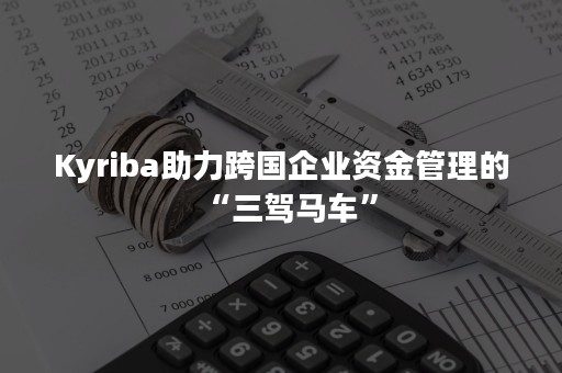 Kyriba助力跨国企业资金管理的“三驾马车”