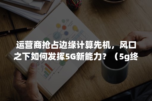 运营商抢占边缘计算先机，风口之下如何发挥5G新能力？（5g终端发展策略）