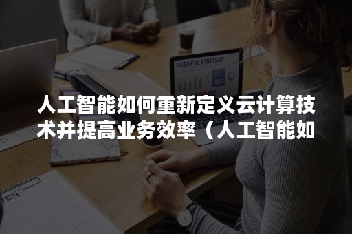 人工智能如何重新定义云计算技术并提高业务效率（人工智能如何重新定义云计算技术并提高业务效率和效益）