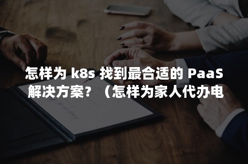 怎样为 k8s 找到最合适的 PaaS 解决方案？（怎样为家人代办电子社保卡）