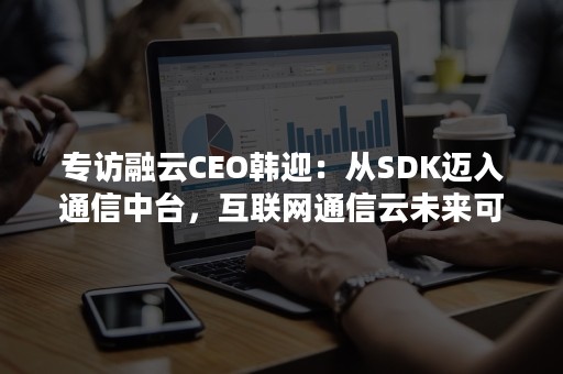 专访融云CEO韩迎：从SDK迈入通信中台，互联网通信云未来可期