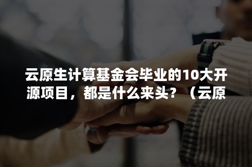 云原生计算基金会毕业的10大开源项目，都是什么来头？（云原生 开源）