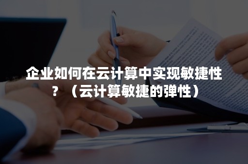 企业如何在云计算中实现敏捷性？（云计算敏捷的弹性）