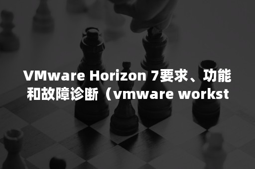 VMware Horizon 7要求、功能和故障诊断（vmware workstation16 密钥）