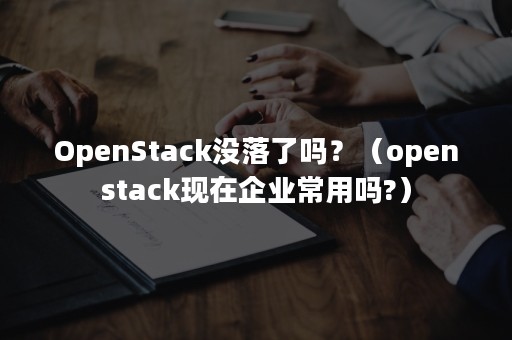 OpenStack没落了吗？（openstack现在企业常用吗?）