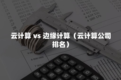 云计算 vs 边缘计算（云计算公司排名）