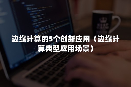 边缘计算的5个创新应用（边缘计算典型应用场景）
