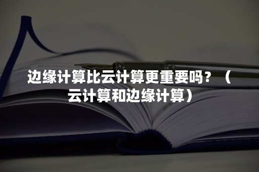 边缘计算比云计算更重要吗？（云计算和边缘计算）