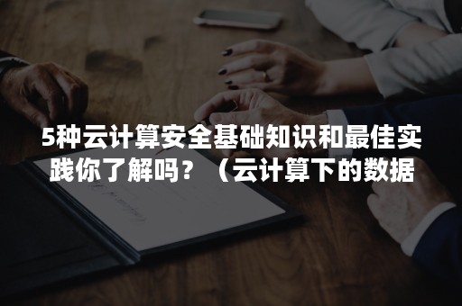 5种云计算安全基础知识和最佳实践你了解吗？（云计算下的数据安全如何实现）