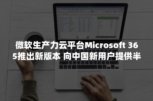 微软生产力云平台Microsoft 365推出新版本 向中国新用户提供半年免费Teams服务（微软 云平台）