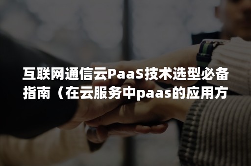 互联网通信云PaaS技术选型必备指南（在云服务中paas的应用方式包括）