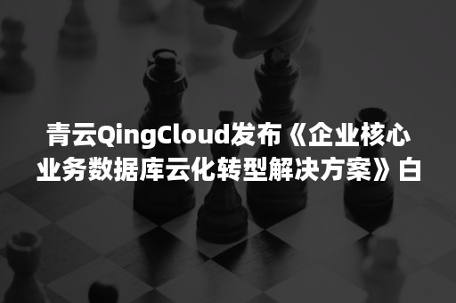 青云QingCloud发布《企业核心业务数据库云化转型解决方案》白皮书