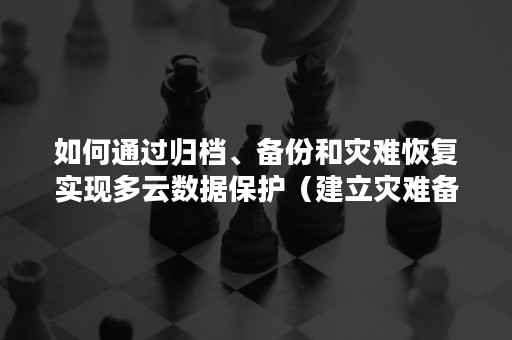 如何通过归档、备份和灾难恢复实现多云数据保护（建立灾难备份和数据恢复）