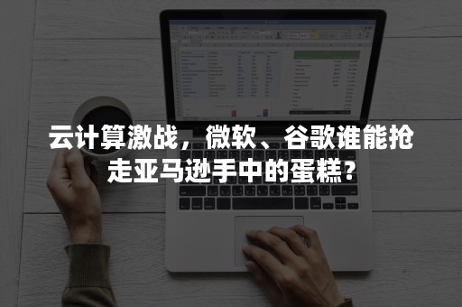 云计算激战，微软、谷歌谁能抢走亚马逊手中的蛋糕？