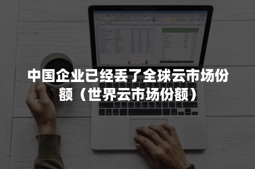 中国企业已经丢了全球云市场份额（世界云市场份额）