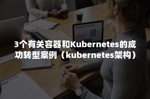 3个有关容器和Kubernetes的成功转型案例（kubernetes架构）