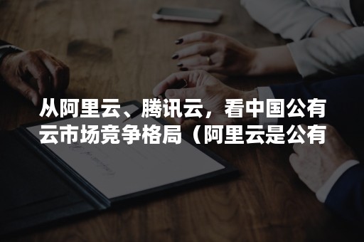 从阿里云、腾讯云，看中国公有云市场竞争格局（阿里云是公有云）