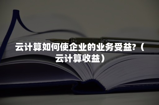 云计算如何使企业的业务受益?（云计算收益）