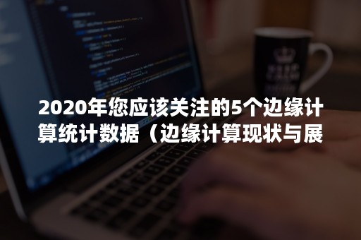 2020年您应该关注的5个边缘计算统计数据（边缘计算现状与展望）