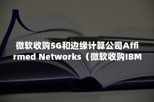 微软收购5G和边缘计算公司Affirmed Networks（微软收购IBM）