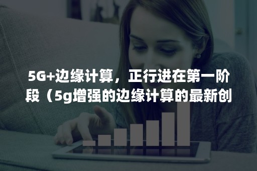 5G+边缘计算，正行进在第一阶段（5g增强的边缘计算的最新创新）
