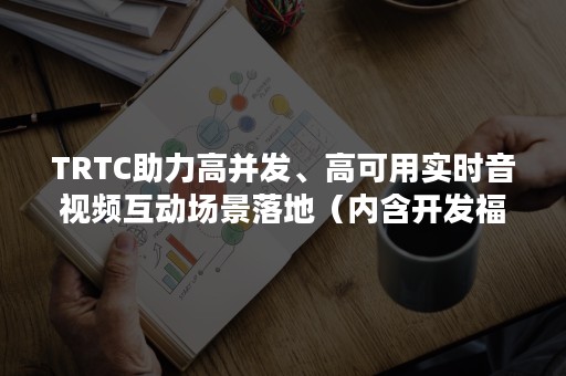 TRTC助力高并发、高可用实时音视频互动场景落地（内含开发福利）