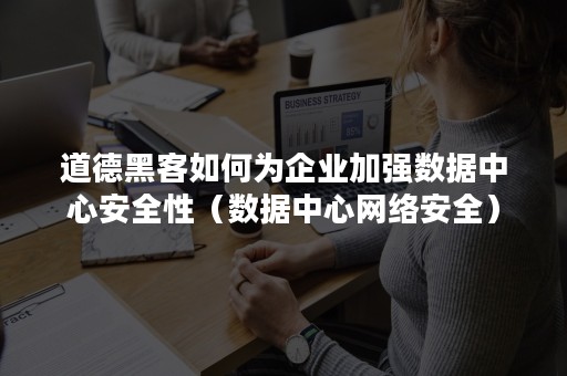 道德黑客如何为企业加强数据中心安全性（数据中心网络安全）