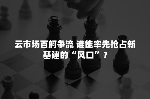 云市场百舸争流 谁能率先抢占新基建的“风口”？