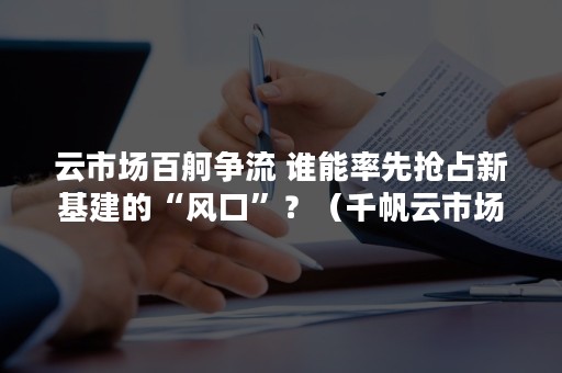 云市场百舸争流 谁能率先抢占新基建的“风口”？（千帆云市场）