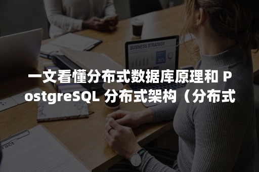 一文看懂分布式数据库原理和 PostgreSQL 分布式架构（分布式数据库的特点是什么）