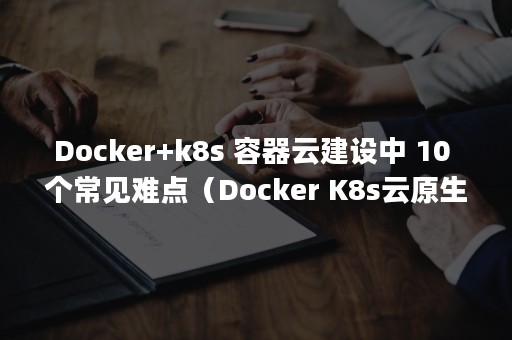 Docker+k8s 容器云建设中 10 个常见难点（Docker K8s云原生应用开发与快速上云 pdf）