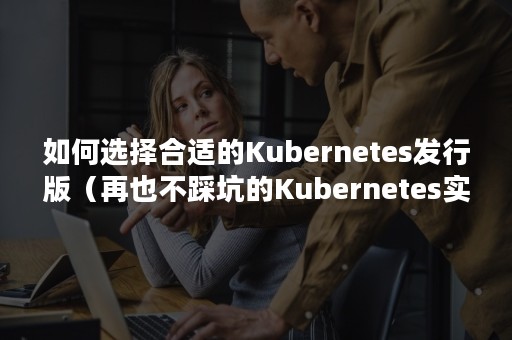 如何选择合适的Kubernetes发行版（再也不踩坑的Kubernetes实战指南）