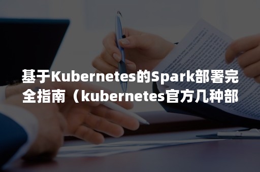基于Kubernetes的Spark部署完全指南（kubernetes官方几种部署方式）