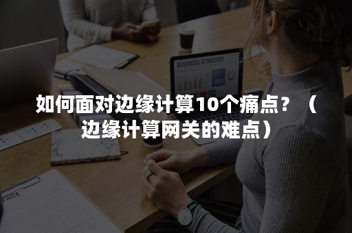 如何面对边缘计算10个痛点？（边缘计算网关的难点）