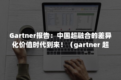 Gartner报告：中国超融合的差异化价值时代到来！（gartner 超融合）