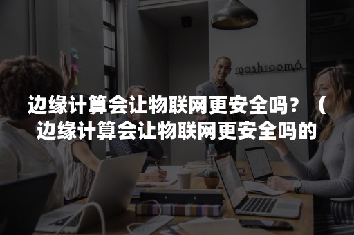 边缘计算会让物联网更安全吗？（边缘计算会让物联网更安全吗的英文）