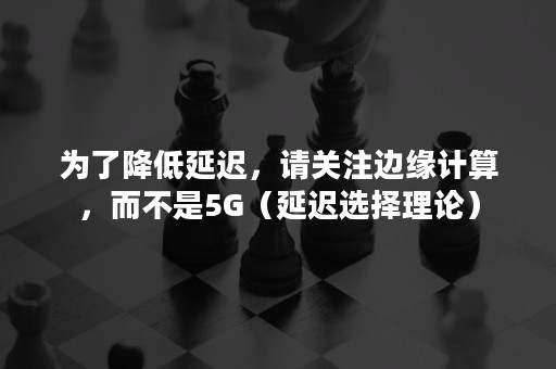 为了降低延迟，请关注边缘计算，而不是5G（延迟选择理论）