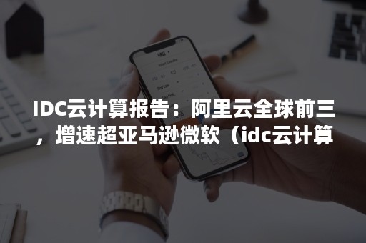 IDC云计算报告：阿里云全球前三，增速超亚马逊微软（idc云计算行业报告）