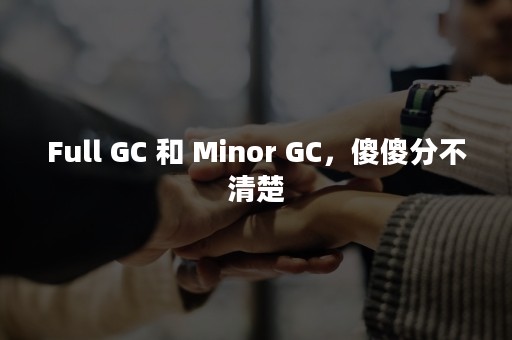 Full GC 和 Minor GC，傻傻分不清楚