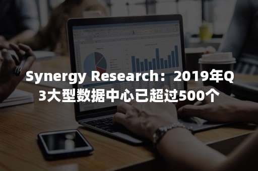 Synergy Research：2019年Q3大型数据中心已超过500个