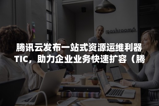 腾讯云发布一站式资源运维利器TIC，助力企业业务快速扩容（腾讯云技术运营）
