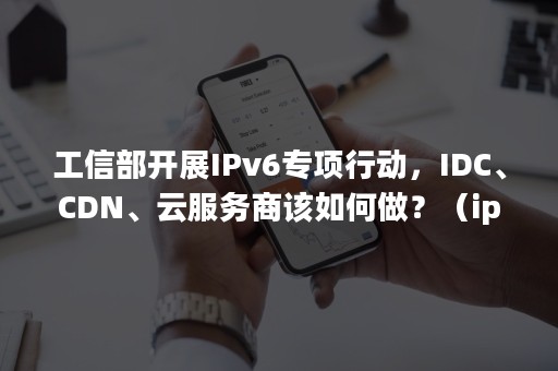 工信部开展IPv6专项行动，IDC、CDN、云服务商该如何做？（ipv6工信部推广）