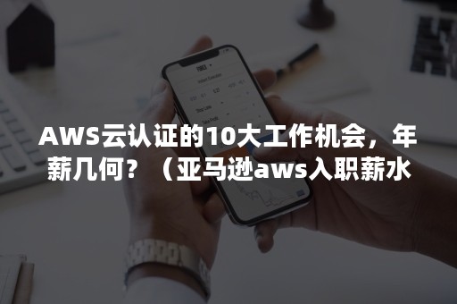 AWS云认证的10大工作机会，年薪几何？（亚马逊aws入职薪水）