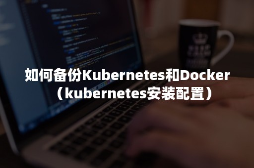 如何备份Kubernetes和Docker（kubernetes安装配置）