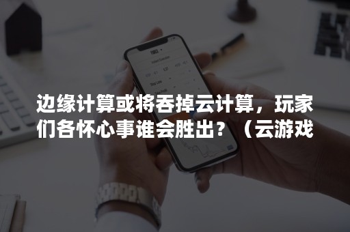 边缘计算或将吞掉云计算，玩家们各怀心事谁会胜出？（云游戏 边缘计算）