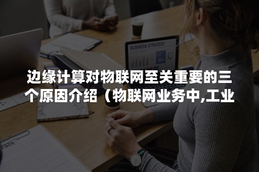 边缘计算对物联网至关重要的三个原因介绍（物联网业务中,工业网关的边缘计算）
