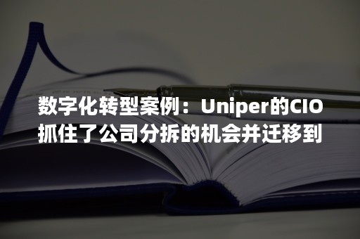 数字化转型案例：Uniper的CIO抓住了公司分拆的机会并迁移到了云端